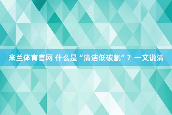 米兰体育官网 什么是“清洁低碳氢”？一文说清