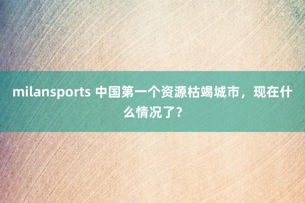 milansports 中国第一个资源枯竭城市，现在什么情况了？
