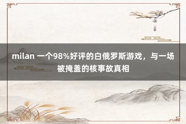 milan 一个98%好评的白俄罗斯游戏,与一场被掩盖的核事故真相