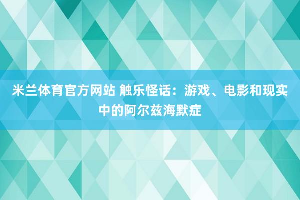 米兰体育官方网站 触乐怪话：游戏、电影和现实中的阿尔兹海默症