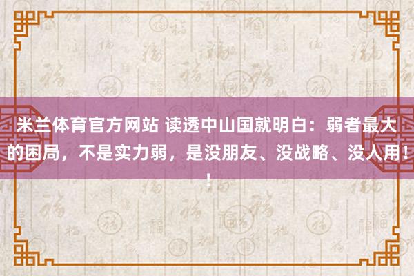 米兰体育官方网站 读透中山国就明白:弱者最大的困局,不是实力弱,是没朋友、没战略、没人用!