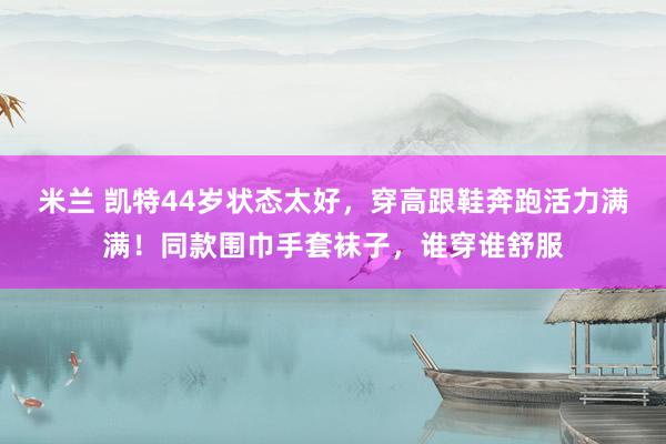 米兰 凯特44岁状态太好，穿高跟鞋奔跑活力满满！同款围巾手套袜子，谁穿谁舒服