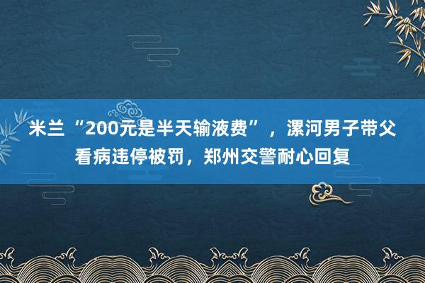 米兰 “200元是半天输液费” ，漯河男子带父看病违停被罚，郑州交警耐心回复