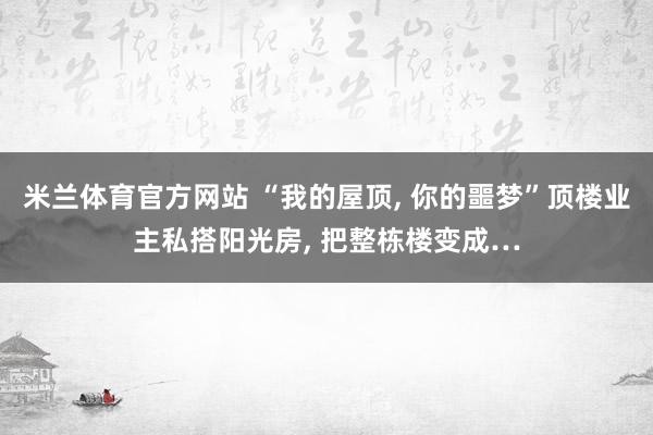 米兰体育官方网站 “我的屋顶, 你的噩梦”顶楼业主私搭阳光房, 把整栋楼变成…