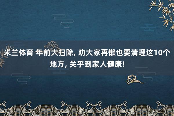 米兰体育 年前大扫除, 劝大家再懒也要清理这10个地方, 关乎到家人健康!