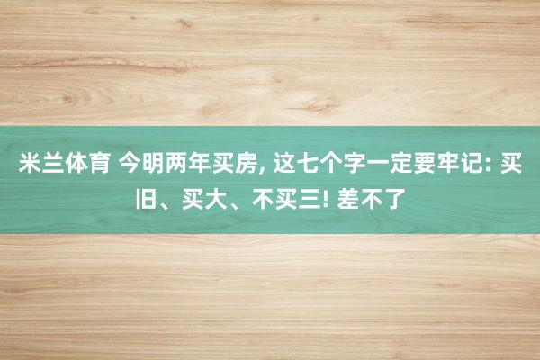 米兰体育 今明两年买房, 这七个字一定要牢记: 买旧、买大、不买三! 差不了