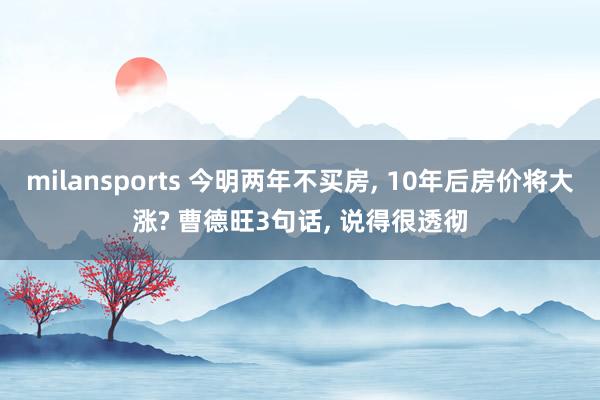 milansports 今明两年不买房, 10年后房价将大涨? 曹德旺3句话, 说得很透彻
