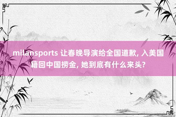 milansports 让春晚导演给全国道歉, 入美国籍回中国捞金, 她到底有什么来头?