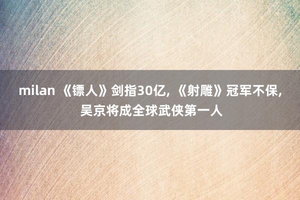 milan 《镖人》剑指30亿, 《射雕》冠军不保, 吴京将成全球武侠第一人