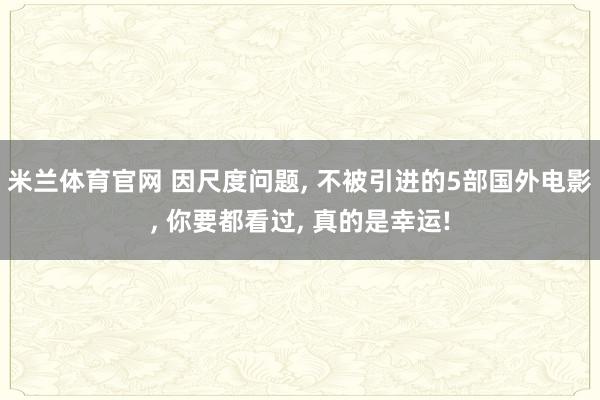 米兰体育官网 因尺度问题, 不被引进的5部国外电影, 你要都看过, 真的是幸运!