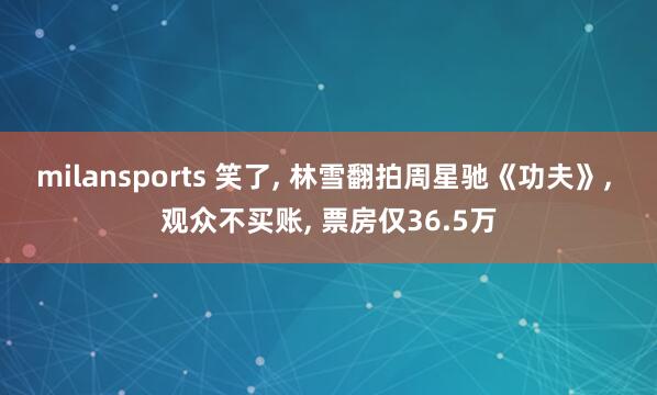 milansports 笑了, 林雪翻拍周星驰《功夫》, 观众不买账, 票房仅36.5万