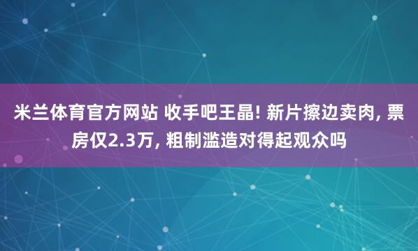 米兰体育官方网站 收手吧王晶! 新片擦边卖肉, 票房仅2.3万, 粗制滥造对得起观众吗