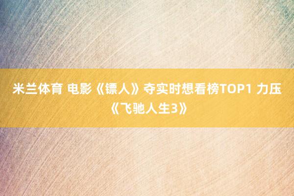 米兰体育 电影《镖人》夺实时想看榜TOP1 力压《飞驰人生3》