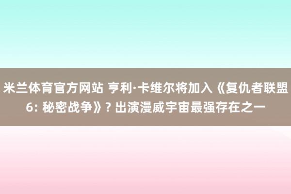 米兰体育官方网站 亨利·卡维尔将加入《复仇者联盟6: 秘密战争》? 出演漫威宇宙最强存在之一