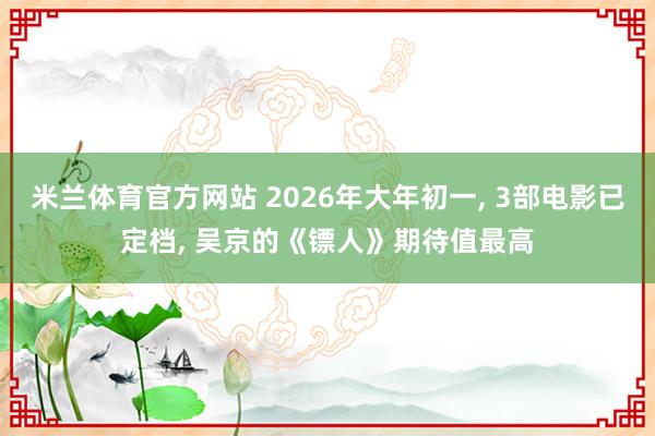 米兰体育官方网站 2026年大年初一, 3部电影已定档, 吴京的《镖人》期待值最高