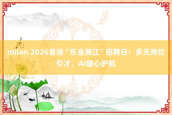 milan 2026首场“乐业湘江”招聘日：多元岗位引才，AI暖心护航