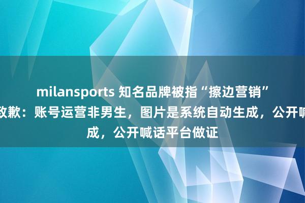 milansports 知名品牌被指“擦边营销”,先后两次致歉:账号运营非男生,图片是系统自动生成,公开喊话平台做证