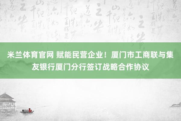 米兰体育官网 赋能民营企业！厦门市工商联与集友银行厦门分行签订战略合作协议