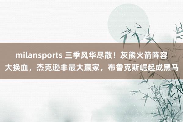 milansports 三季风华尽散！灰熊火箭阵容大换血，杰克逊非最大赢家，布鲁克斯崛起成黑马