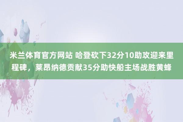 米兰体育官方网站 哈登砍下32分10助攻迎来里程碑,莱昂纳德贡献35分助快船主场战胜黄蜂