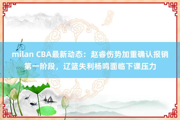 milan CBA最新动态：赵睿伤势加重确认报销第一阶段，辽篮失利杨鸣面临下课压力