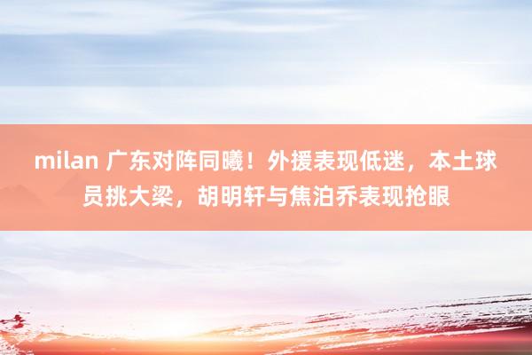 milan 广东对阵同曦!外援表现低迷,本土球员挑大梁,胡明轩与焦泊乔表现抢眼