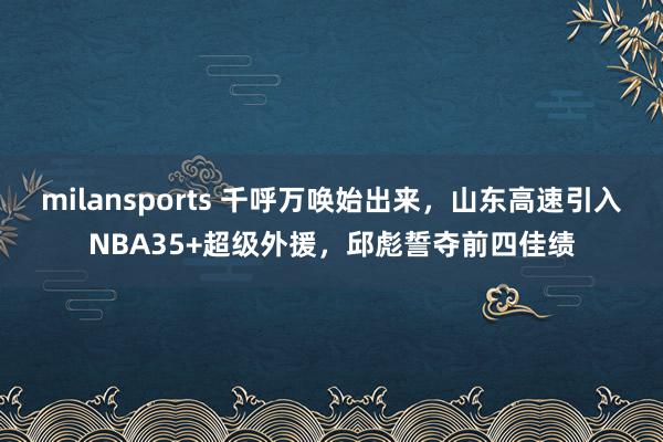 milansports 千呼万唤始出来，山东高速引入NBA35+超级外援，邱彪誓夺前四佳绩