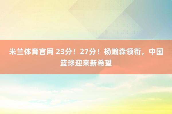 米兰体育官网 23分！27分！杨瀚森领衔，中国篮球迎来新希望