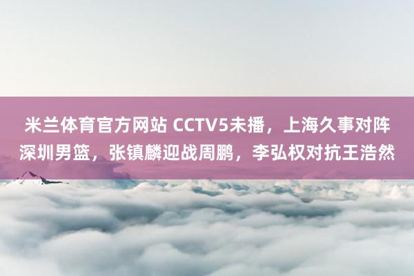 米兰体育官方网站 CCTV5未播，上海久事对阵深圳男篮，张镇麟迎战周鹏，李弘权对抗王浩然