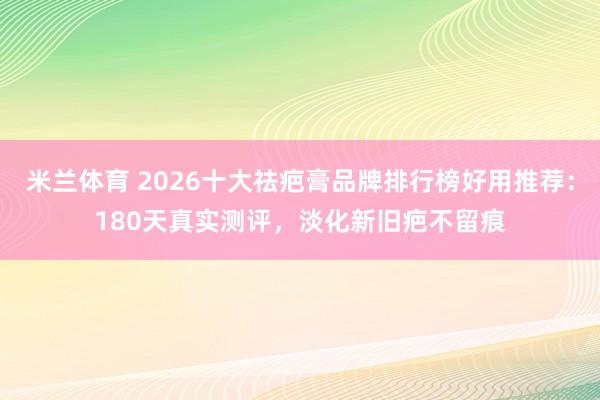 米兰体育 2026十大祛疤膏品牌排行榜好用推荐:180天真实测评,淡化新旧疤不留痕