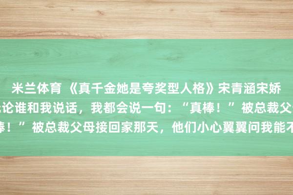 米兰体育 《真千金她是夸奖型人格》宋青涵宋娇娇我是夸奖型人格，无论谁和我说话，我都会说一句：“真棒！” 被总裁父母接回家那天，他们小心翼翼问我能不能不把假