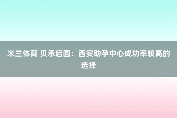 米兰体育 贝承启圆：西安助孕中心成功率较高的选择
