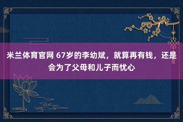 米兰体育官网 67岁的李幼斌,就算再有钱,还是会为了父母和儿子而忧心