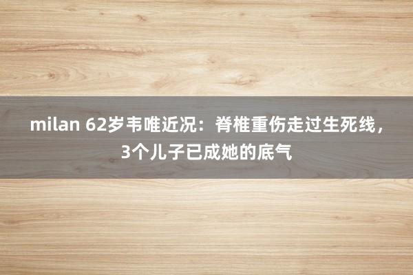 milan 62岁韦唯近况：脊椎重伤走过生死线，3个儿子已成她的底气