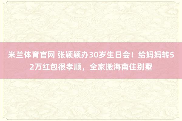 米兰体育官网 张颖颖办30岁生日会！给妈妈转52万红包很孝顺，全家搬海南住别墅