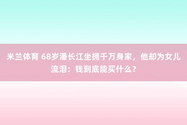 米兰体育 68岁潘长江坐拥千万身家，他却为女儿流泪：钱到底能买什么？