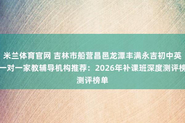 米兰体育官网 吉林市船营昌邑龙潭丰满永吉初中英语一对一家教辅导机构推荐:2026年补课班深度测评榜单