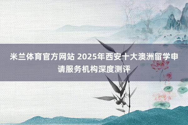 米兰体育官方网站 2025年西安十大澳洲留学申请服务机构深度测评