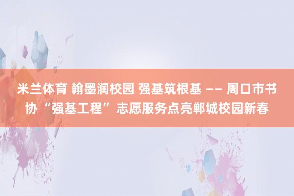 米兰体育 翰墨润校园 强基筑根基 —— 周口市书协 “强基工程” 志愿服务点亮郸城校园新春