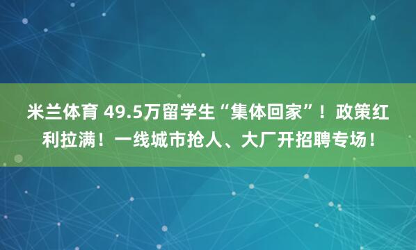 米兰体育 49.5万留学生“集体回家”！政策红利拉满！一线城市抢人、大厂开招聘专场！
