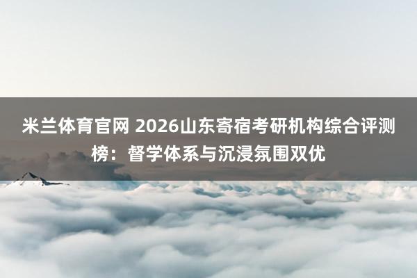 米兰体育官网 2026山东寄宿考研机构综合评测榜:督学体系与沉浸氛围双优