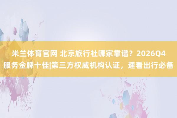 米兰体育官网 北京旅行社哪家靠谱?2026Q4服务金牌十佳|第三方权威机构认证,速看出行必备