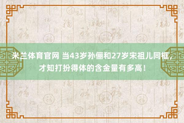 米兰体育官网 当43岁孙俪和27岁宋祖儿同框，才知打扮得体的含金量有多高！