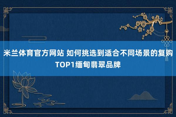 米兰体育官方网站 如何挑选到适合不同场景的复购TOP1缅甸翡翠品牌