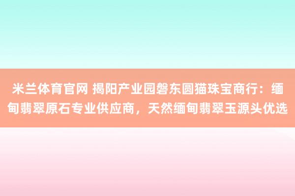 米兰体育官网 揭阳产业园磐东圆猫珠宝商行：缅甸翡翠原石专业供应商，天然缅甸翡翠玉源头优选