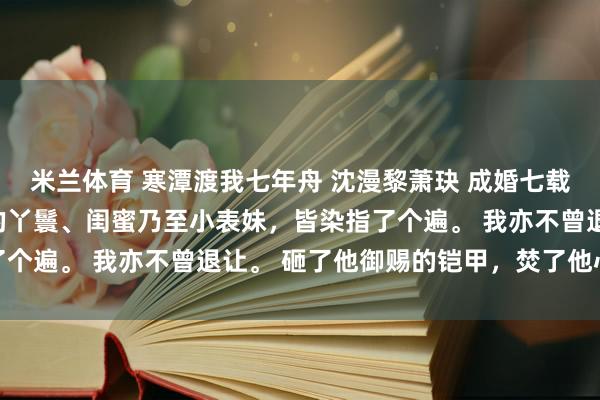米兰体育 寒潭渡我七年舟 沈漫黎萧玦 成婚七载,萧玦将我身边侍奉的丫鬟、闺蜜乃至小表妹,皆染指了个遍。 我亦不曾退让。 砸了他御赐的铠甲,焚了他心