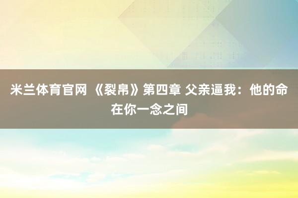 米兰体育官网 《裂帛》第四章 父亲逼我：他的命在你一念之间