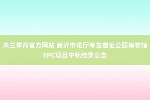 米兰体育官方网站 新沂市花厅考古遗址公园博物馆EPC项目中标结果公告