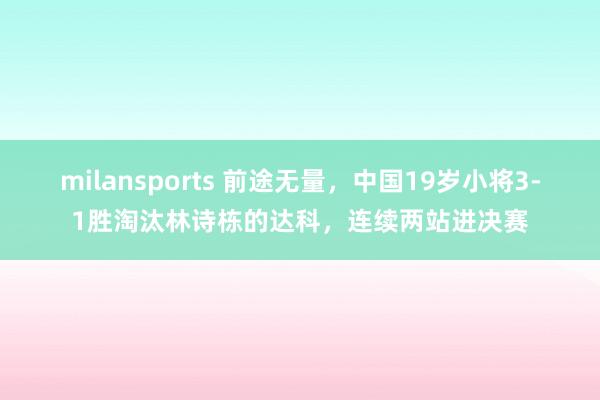 milansports 前途无量，中国19岁小将3-1胜淘汰林诗栋的达科，连续两站进决赛