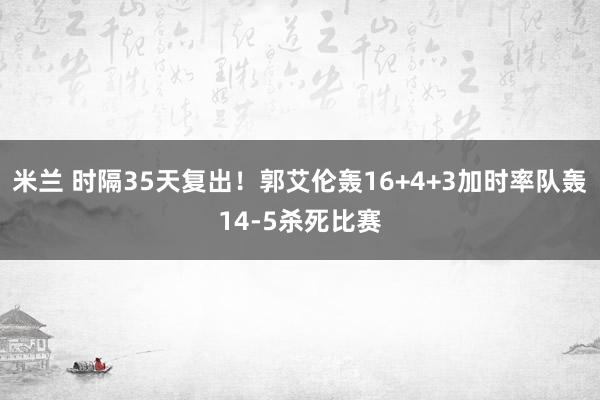 米兰 时隔35天复出！郭艾伦轰16+4+3加时率队轰14-5杀死比赛